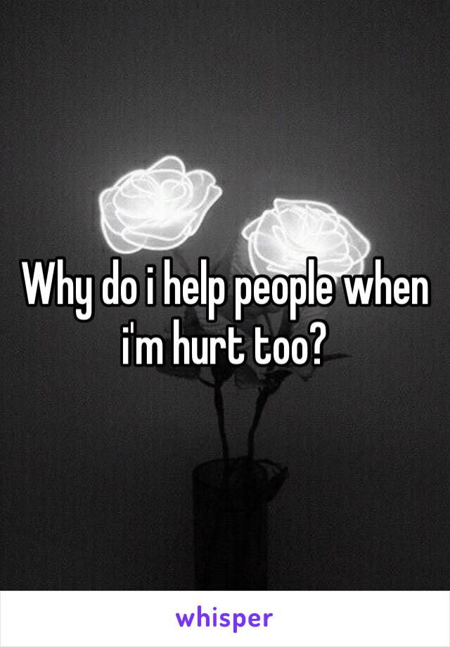 Why do i help people when i'm hurt too?