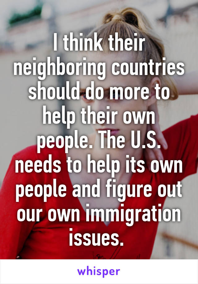 I think their neighboring countries should do more to help their own people. The U.S. needs to help its own people and figure out our own immigration issues. 