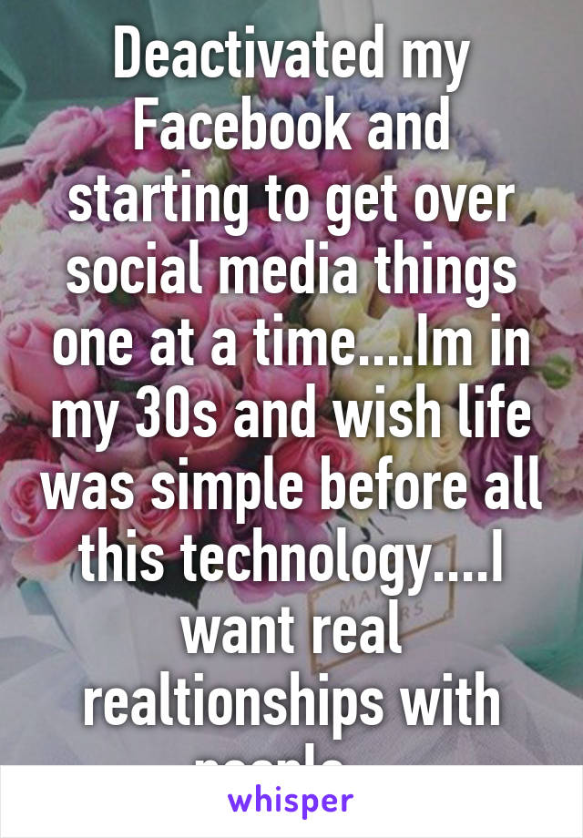 Deactivated my Facebook and starting to get over social media things one at a time....Im in my 30s and wish life was simple before all this technology....I want real realtionships with people...