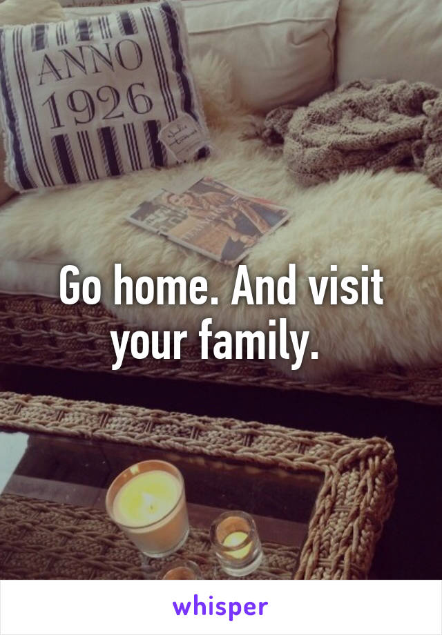 Go home. And visit your family. 