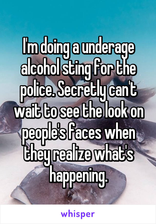 I'm doing a underage alcohol sting for the police. Secretly can't wait to see the look on people's faces when they realize what's happening.