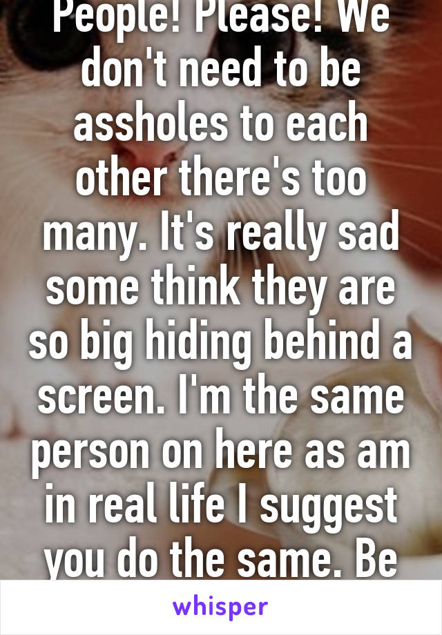 People! Please! We don't need to be assholes to each other there's too many. It's really sad some think they are so big hiding behind a screen. I'm the same person on here as am in real life I suggest you do the same. Be kind to one another.