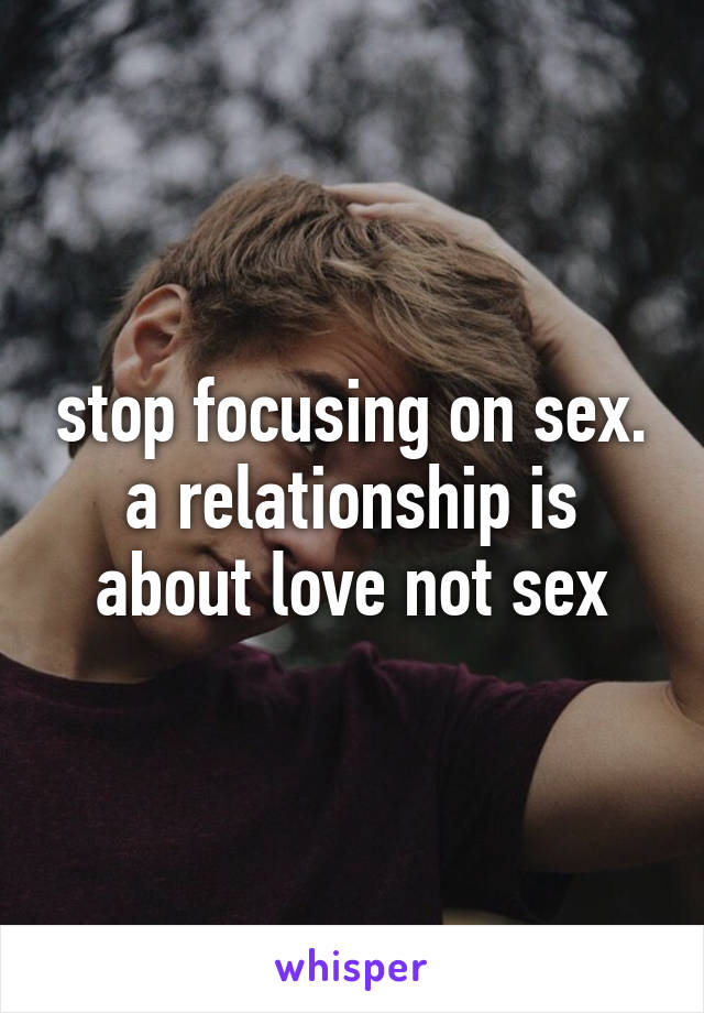 stop focusing on sex. a relationship is about love not sex