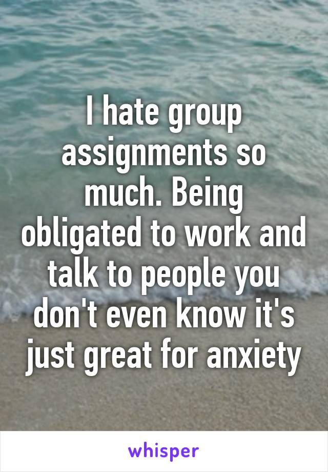 I hate group assignments so much. Being obligated to work and talk to people you don't even know it's just great for anxiety