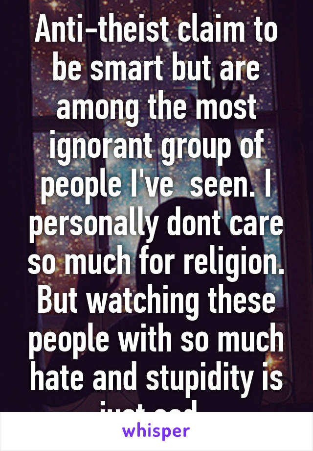 Anti-theist claim to be smart but are among the most ignorant group of people I've  seen. I personally dont care so much for religion. But watching these people with so much hate and stupidity is just sad. 