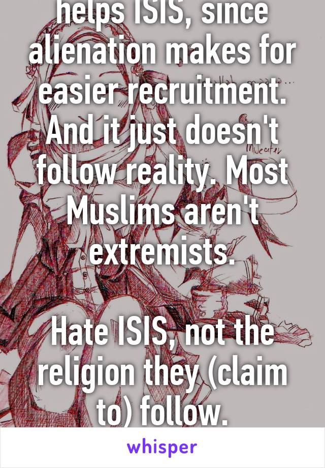 Otherizing Muslims helps ISIS, since alienation makes for easier recruitment.
And it just doesn't follow reality. Most Muslims aren't extremists.

Hate ISIS, not the religion they (claim to) follow.

