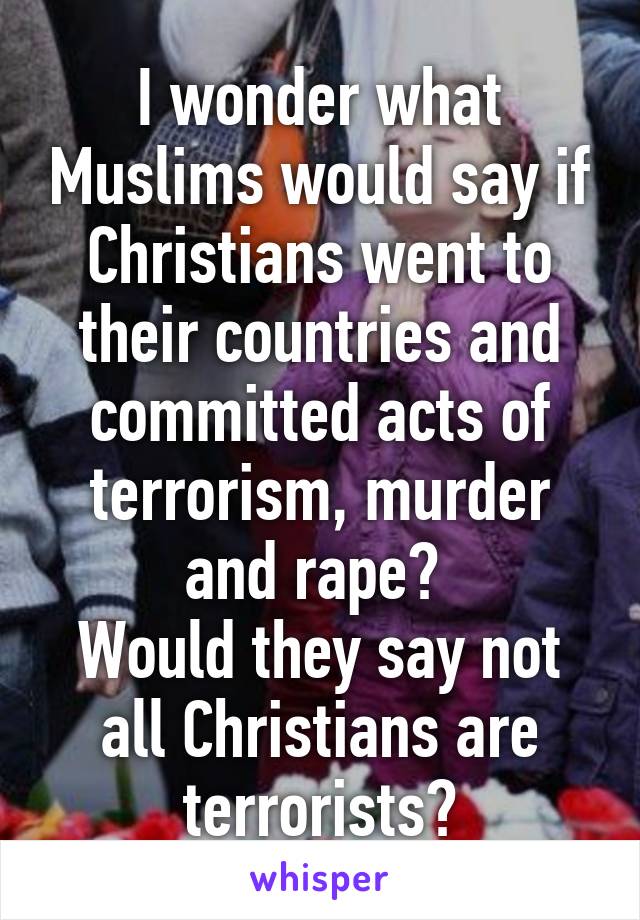 I wonder what Muslims would say if Christians went to their countries and committed acts of terrorism, murder and rape? 
Would they say not all Christians are terrorists?