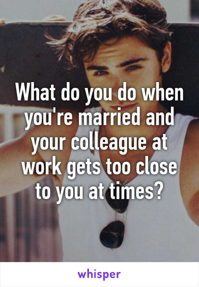 What do you do when you're married and your colleague at work gets too close to you at times?