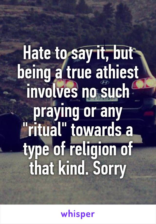 Hate to say it, but being a true athiest involves no such praying or any "ritual" towards a type of religion of that kind. Sorry