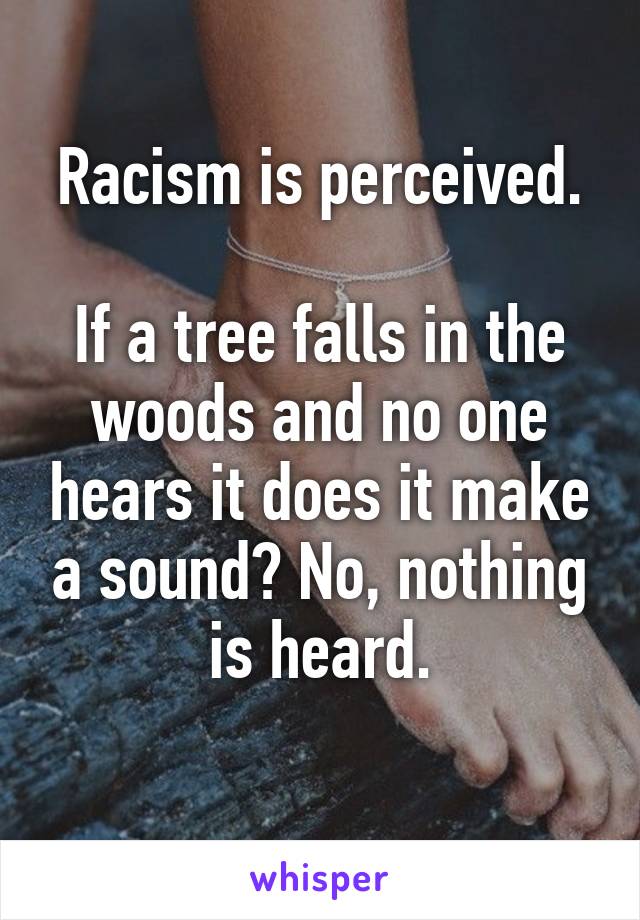 Racism is perceived.

If a tree falls in the woods and no one hears it does it make a sound? No, nothing is heard.
