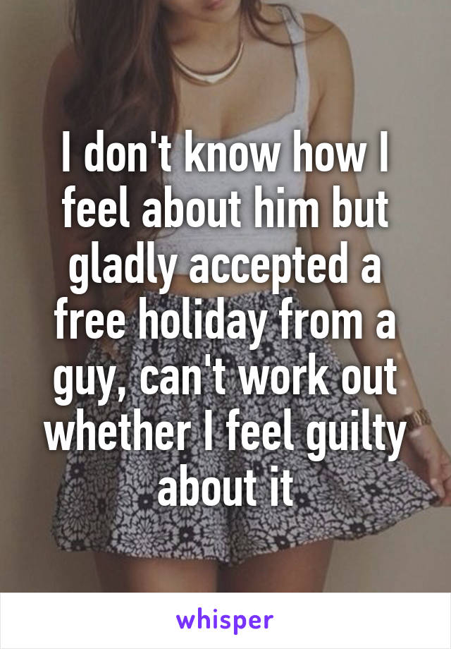 I don't know how I feel about him but gladly accepted a free holiday from a guy, can't work out whether I feel guilty about it