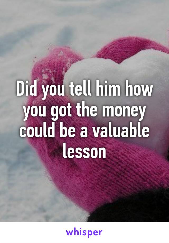 Did you tell him how you got the money could be a valuable lesson