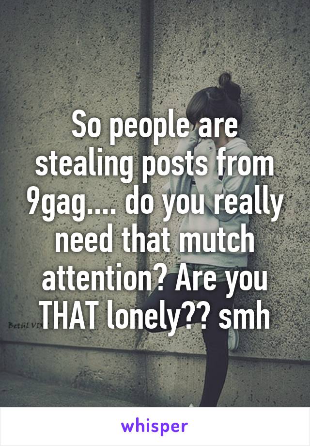 So people are stealing posts from 9gag.... do you really need that mutch attention? Are you THAT lonely?? smh