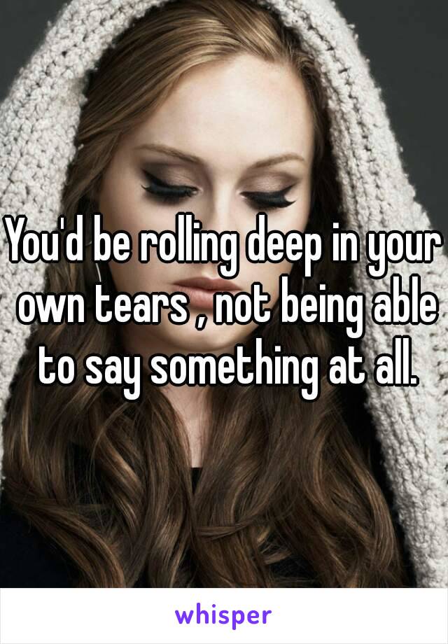 You'd be rolling deep in your own tears , not being able to say something at all.