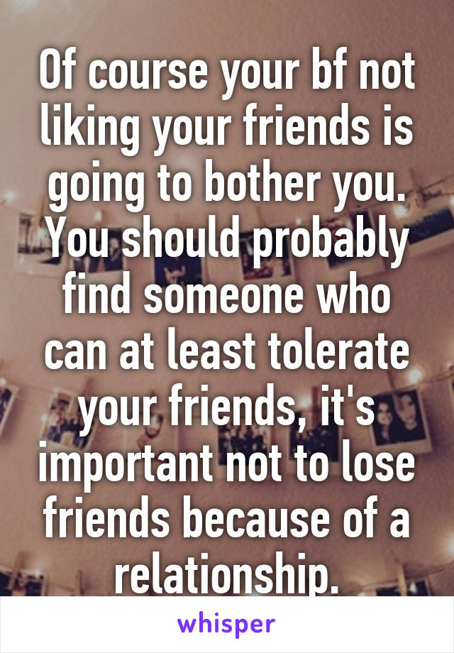 Of course your bf not liking your friends is going to bother you. You should probably find someone who can at least tolerate your friends, it's important not to lose friends because of a relationship.