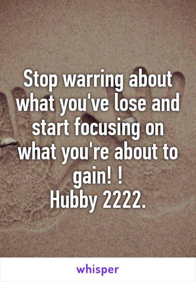 Stop warring about what you've lose and start focusing on what you're about to gain! !
Hubby 2222.