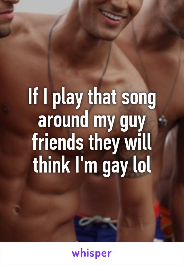 If I play that song around my guy friends they will think I'm gay lol