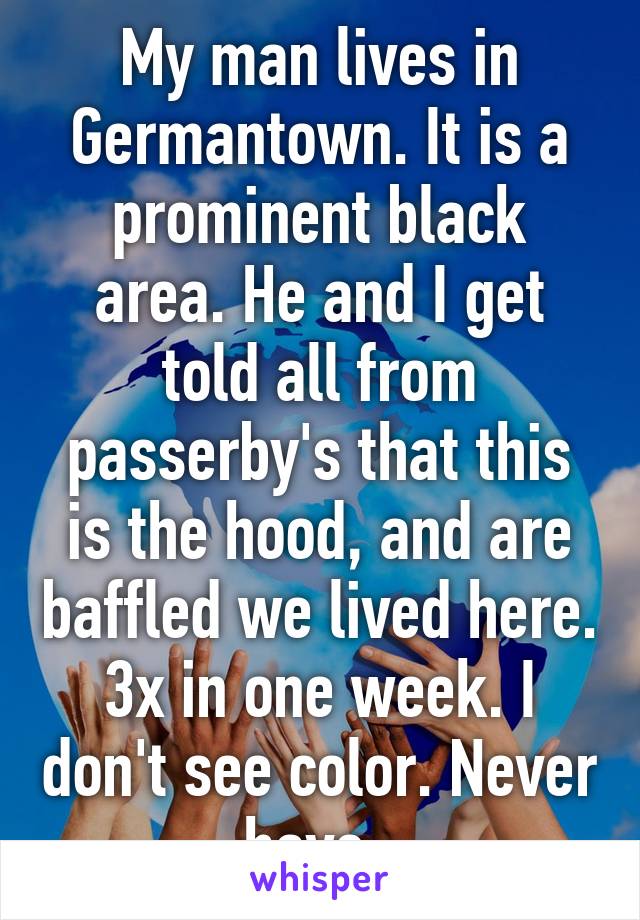 My man lives in Germantown. It is a prominent black area. He and I get told all from passerby's that this is the hood, and are baffled we lived here. 3x in one week. I don't see color. Never have. 