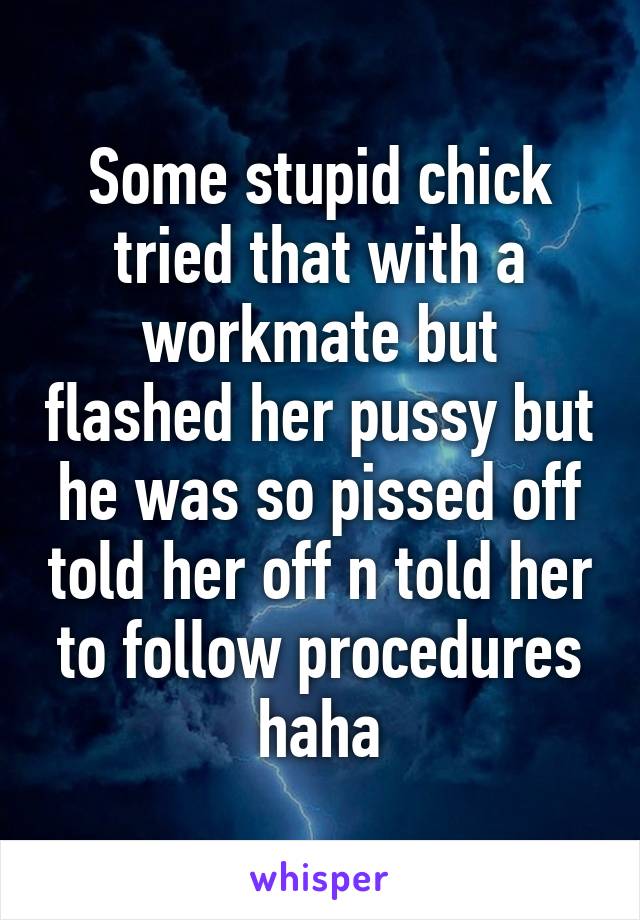 Some stupid chick tried that with a workmate but flashed her pussy but he was so pissed off told her off n told her to follow procedures haha