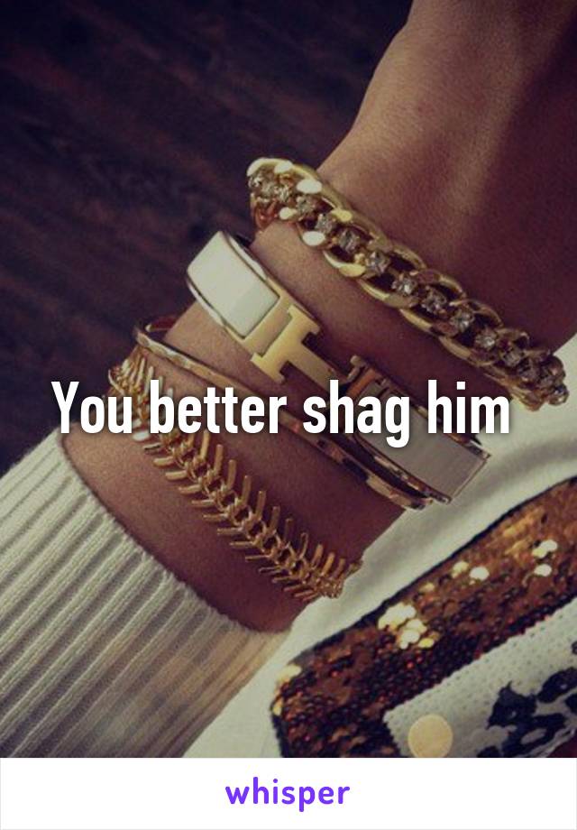 You better shag him 