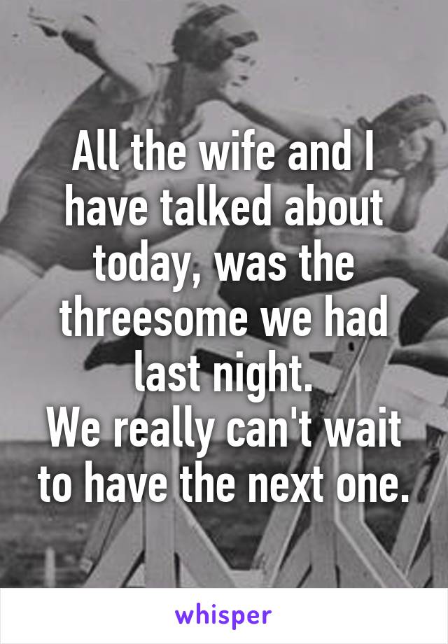 All the wife and I have talked about today, was the threesome we had last night.
We really can't wait to have the next one.