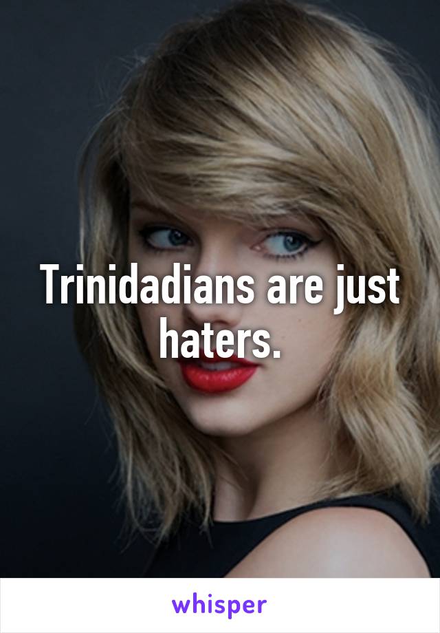 Trinidadians are just haters.