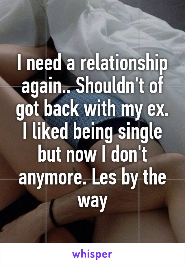 I need a relationship again.. Shouldn't of got back with my ex. I liked being single but now I don't anymore. Les by the way