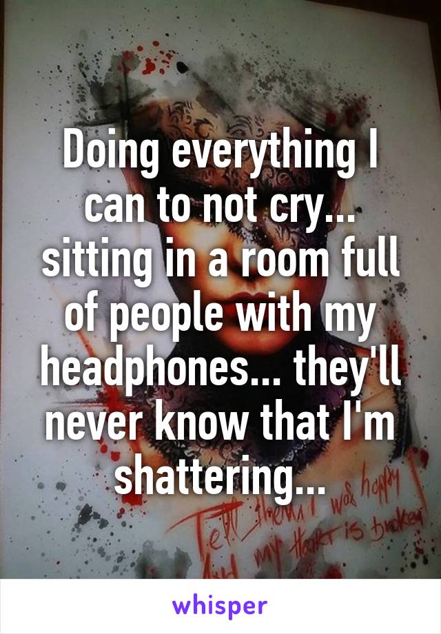 Doing everything I can to not cry... sitting in a room full of people with my headphones... they'll never know that I'm shattering...