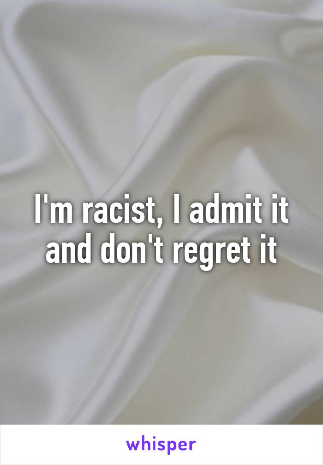 I'm racist, I admit it and don't regret it