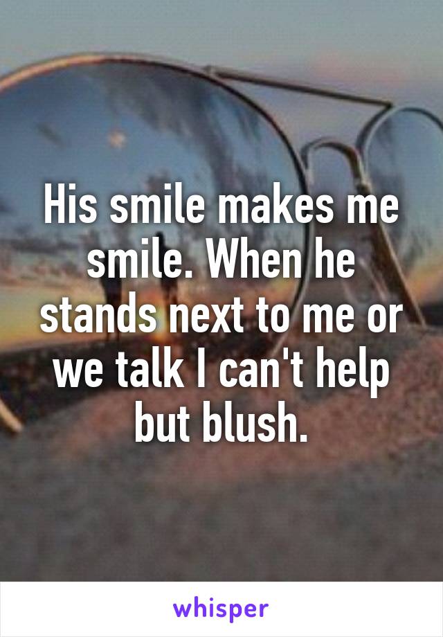 His smile makes me smile. When he stands next to me or we talk I can't help but blush.