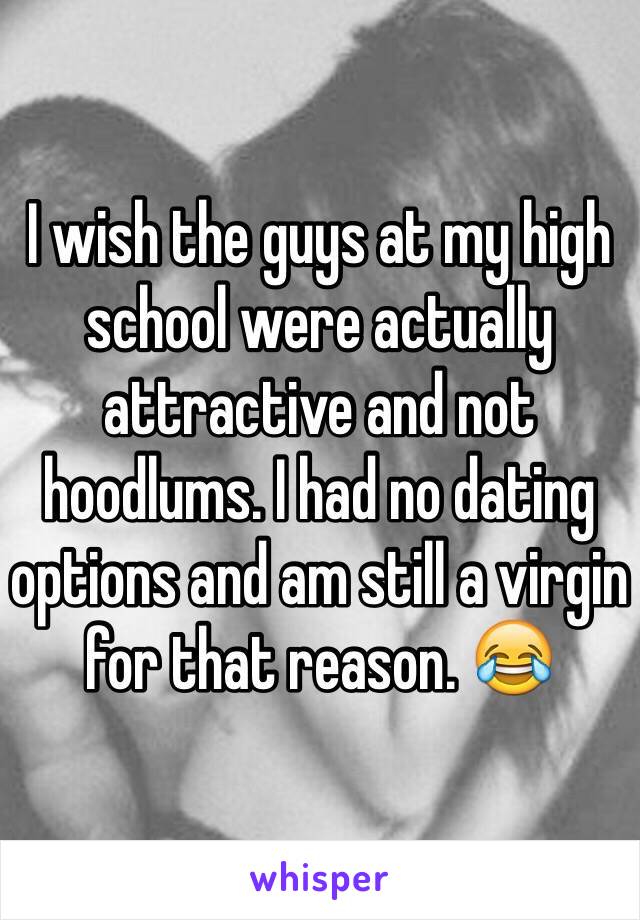 I wish the guys at my high school were actually attractive and not hoodlums. I had no dating options and am still a virgin for that reason. 😂 