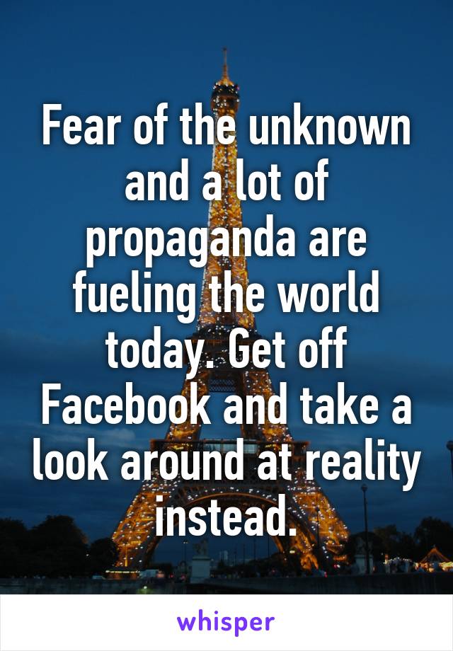 Fear of the unknown and a lot of propaganda are fueling the world today. Get off Facebook and take a look around at reality instead.