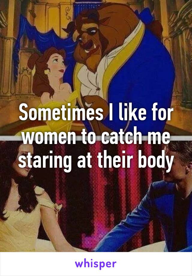 Sometimes I like for women to catch me staring at their body