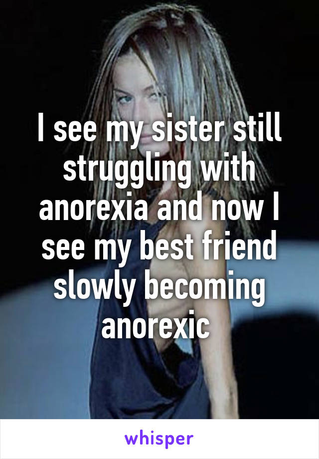 I see my sister still struggling with anorexia and now I see my best friend slowly becoming anorexic 