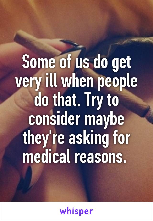 Some of us do get very ill when people do that. Try to consider maybe they're asking for medical reasons. 