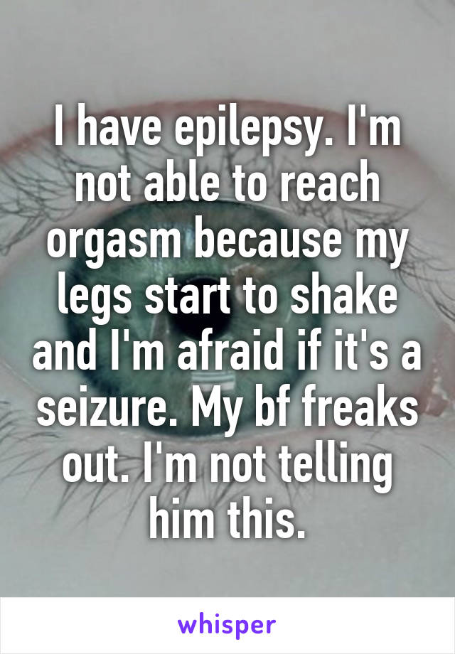 I have epilepsy. I'm not able to reach orgasm because my legs start to shake and I'm afraid if it's a seizure. My bf freaks out. I'm not telling him this.