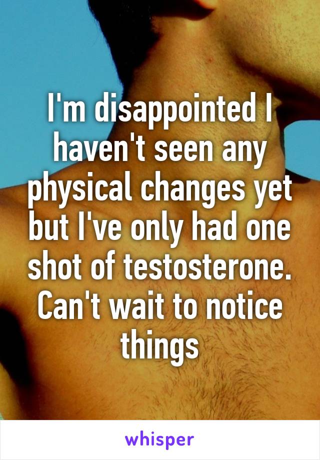 I'm disappointed I haven't seen any physical changes yet but I've only had one shot of testosterone. Can't wait to notice things