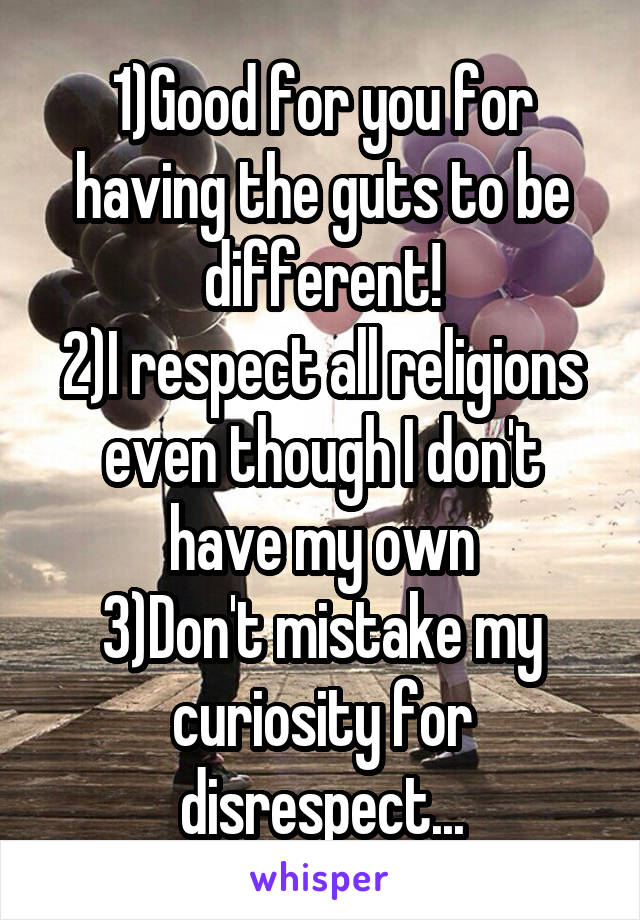 1)Good for you for having the guts to be different!
2)I respect all religions even though I don't have my own
3)Don't mistake my curiosity for disrespect...