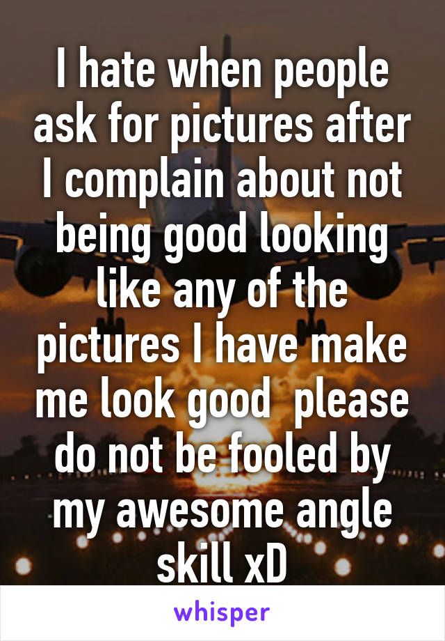 I hate when people ask for pictures after I complain about not being good looking like any of the pictures I have make me look good  please do not be fooled by my awesome angle skill xD