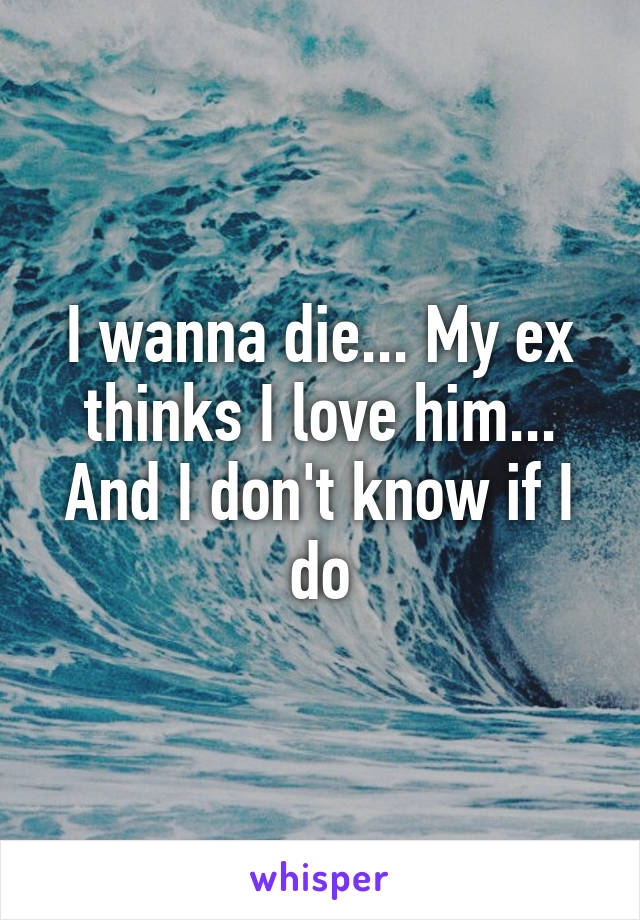 I wanna die... My ex thinks I love him... And I don't know if I do