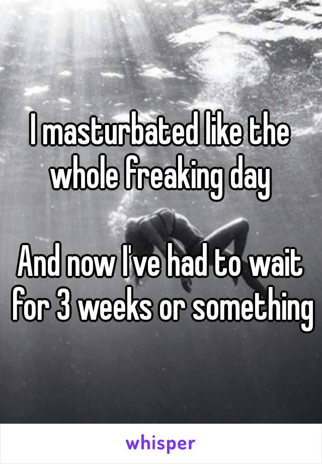 I masturbated like the whole freaking day 

And now I've had to wait for 3 weeks or something