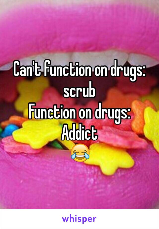 Can't function on drugs: scrub 
Function on drugs: 
Addict 
😂