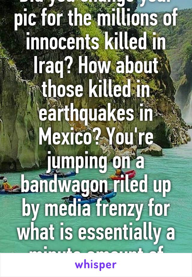 Did you change your pic for the millions of innocents killed in Iraq? How about those killed in earthquakes in Mexico? You're jumping on a bandwagon riled up by media frenzy for what is essentially a minute amount of dead