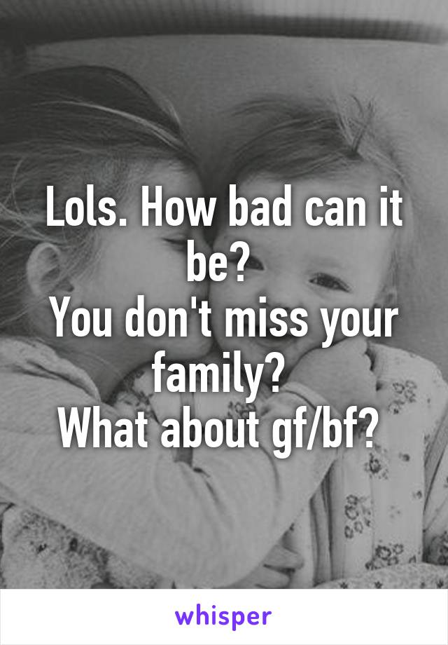 Lols. How bad can it be? 
You don't miss your family? 
What about gf/bf? 