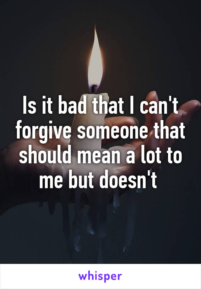 Is it bad that I can't forgive someone that should mean a lot to me but doesn't 