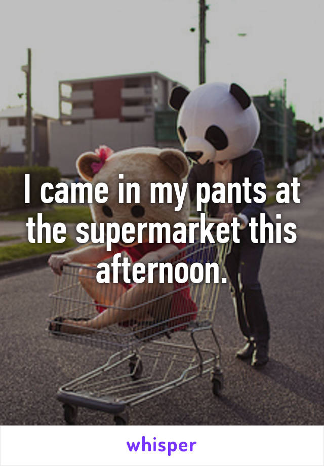 I came in my pants at the supermarket this afternoon.