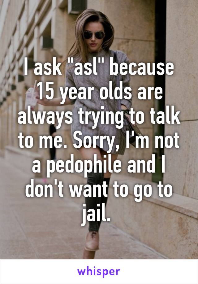 I ask "asl" because 15 year olds are always trying to talk to me. Sorry, I'm not a pedophile and I don't want to go to jail. 