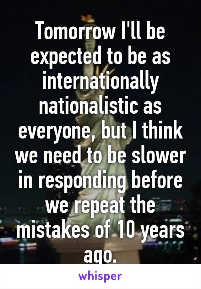 Tomorrow I'll be expected to be as internationally nationalistic as everyone, but I think we need to be slower in responding before we repeat the mistakes of 10 years ago.