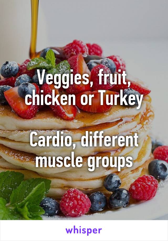 Veggies, fruit, chicken or Turkey

Cardio, different muscle groups