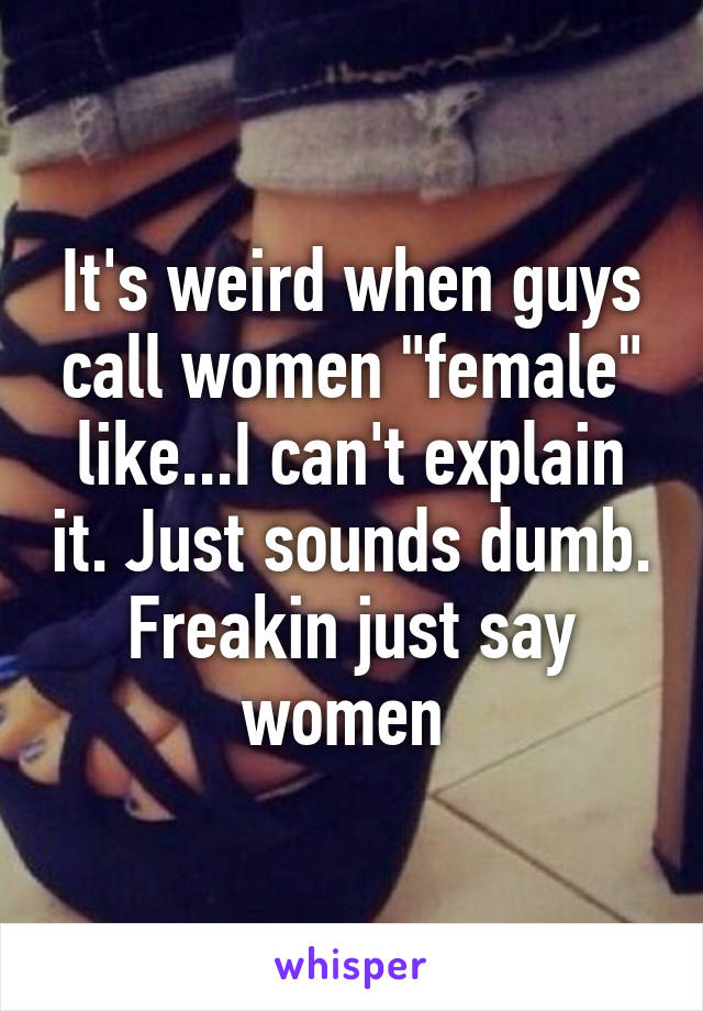 It's weird when guys call women "female" like...I can't explain it. Just sounds dumb. Freakin just say women 